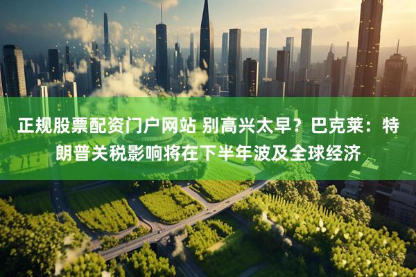 正规股票配资门户网站 别高兴太早？巴克莱：特朗普关税影响将在下半年波及全球经济