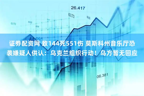 证劵配资网 致144死551伤 莫斯科州音乐厅恐袭嫌疑人供认：乌克兰组织行动！乌方暂无回应