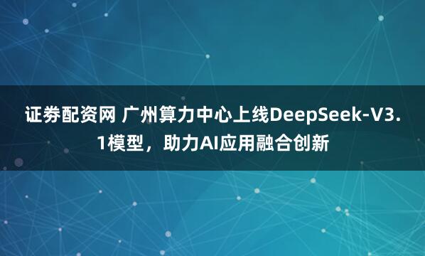 证劵配资网 广州算力中心上线DeepSeek-V3.1模型，助力AI应用融合创新