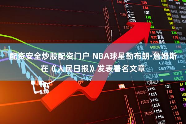 配资安全炒股配资门户 NBA球星勒布朗·詹姆斯在《人民日报》发表署名文章