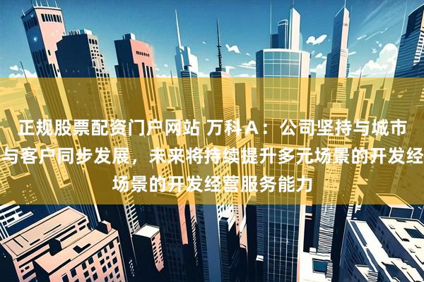 正规股票配资门户网站 万科Ａ：公司坚持与城市同步发展、与客户同步发展，未来将持续提升多元场景的开发经营服务能力