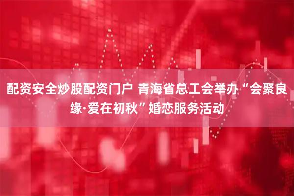 配资安全炒股配资门户 青海省总工会举办“会聚良缘·爱在初秋”婚恋服务活动