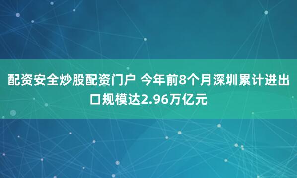 配资安全炒股配资门户 今年前8个月深圳累计进出口规模达2.96万亿元