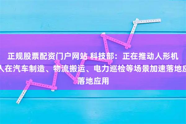 正规股票配资门户网站 科技部：正在推动人形机器人在汽车制造、物流搬运、电力巡检等场景加速落地应用