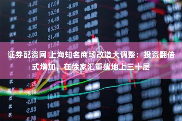 证劵配资网 上海知名商场改造大调整：投资翻倍式增加，在徐家汇重建地上三十层