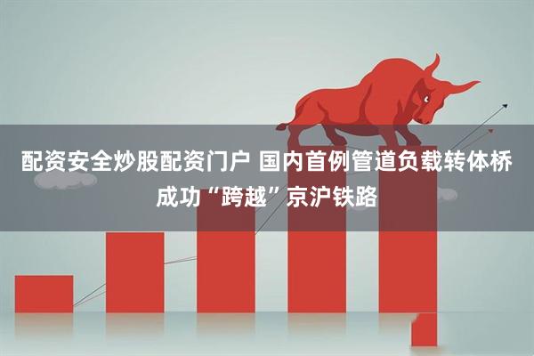 配资安全炒股配资门户 国内首例管道负载转体桥成功“跨越”京沪铁路