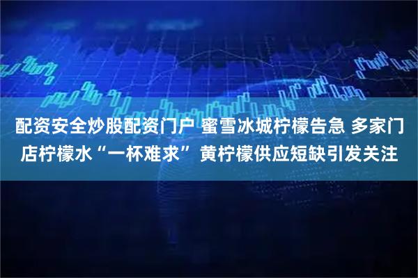 配资安全炒股配资门户 蜜雪冰城柠檬告急 多家门店柠檬水“一杯难求” 黄柠檬供应短缺引发关注