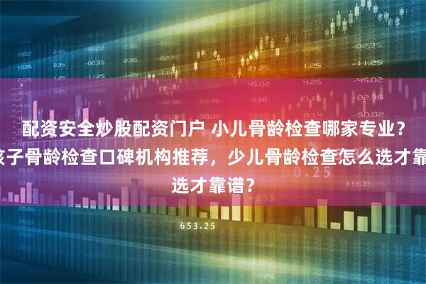 配资安全炒股配资门户 小儿骨龄检查哪家专业？男孩子骨龄检查口碑机构推荐，少儿骨龄检查怎么选才靠谱？