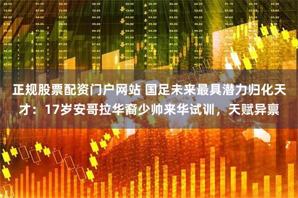 正规股票配资门户网站 国足未来最具潜力归化天才：17岁安哥拉华裔少帅来华试训，天赋异禀