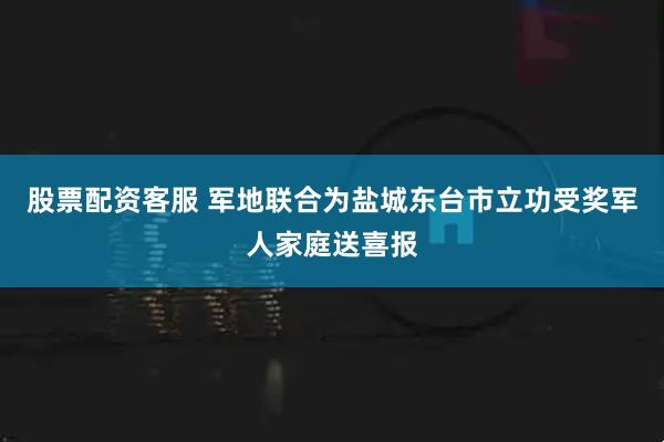 股票配资客服 军地联合为盐城东台市立功受奖军人家庭送喜报