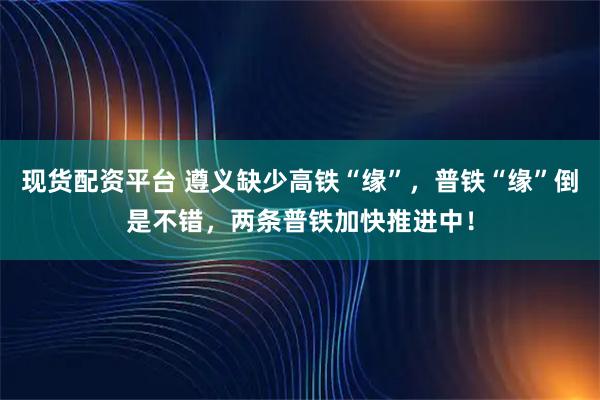 现货配资平台 遵义缺少高铁“缘”，普铁“缘”倒是不错，两条普铁加快推进中！